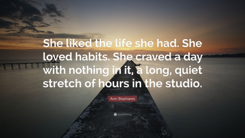 Ann Brashares Quote: “She liked the life she had. She loved habits. She craved a day with nothing in it, a long, quiet stretch of hours in the studio.”