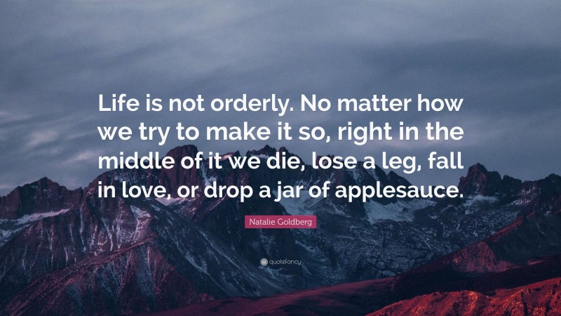 Natalie Goldberg Quote: “Life is not orderly. No matter how we try to make it so, right in the middle of it we die, lose a leg, fall in love, or drop a jar of applesauce.”