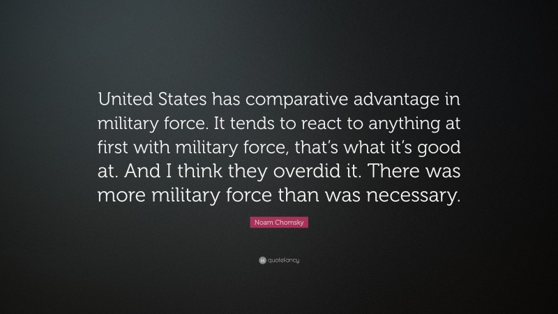 Noam Chomsky Quote: “United States has comparative advantage in military force. It tends to react to anything at first with military force, that’s what it’s good at. And I think they overdid it. There was more military force than was necessary.”
