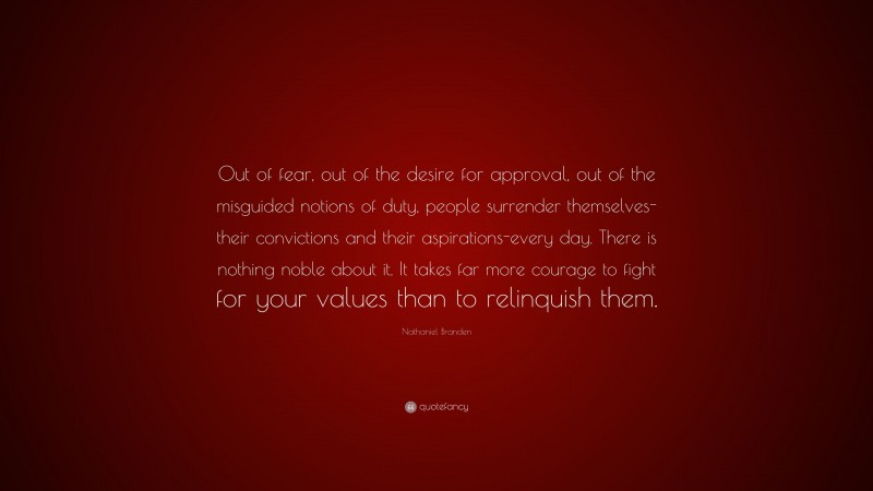 Nathaniel Branden Quote: “Out of fear, out of the desire for approval, out of the misguided notions of duty, people surrender themselves-their convictions and their aspirations-every day. There is nothing noble about it. It takes far more courage to fight for your values than to relinquish them.”