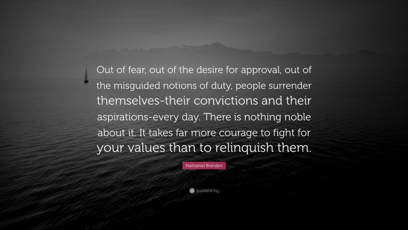 Nathaniel Branden Quote: “Out of fear, out of the desire for approval, out of the misguided notions of duty, people surrender themselves-their convictions and their aspirations-every day. There is nothing noble about it. It takes far more courage to fight for your values than to relinquish them.”