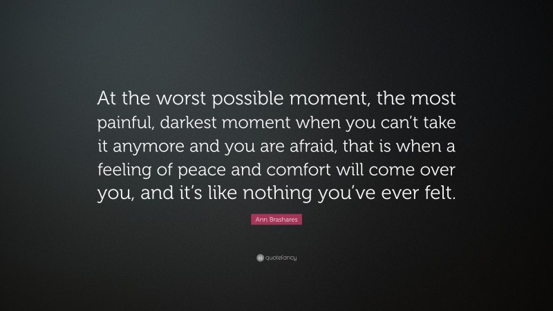 Ann Brashares Quote: “At the worst possible moment, the most painful, darkest moment when you can’t take it anymore and you are afraid, that is when a feeling of peace and comfort will come over you, and it’s like nothing you’ve ever felt.”