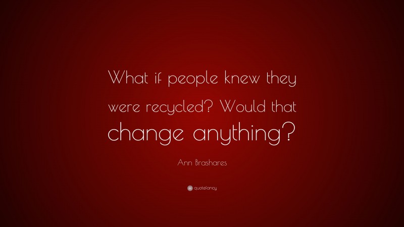 Ann Brashares Quote: “What if people knew they were recycled? Would that change anything?”