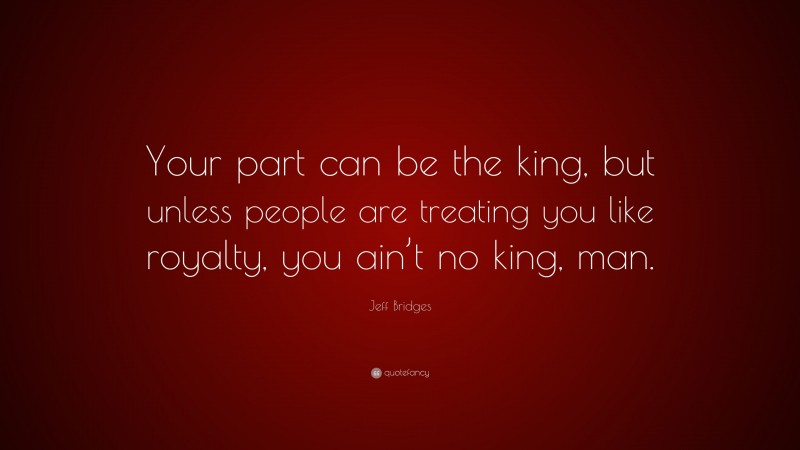 Jeff Bridges Quote: “Your part can be the king, but unless people are treating you like royalty, you ain’t no king, man.”