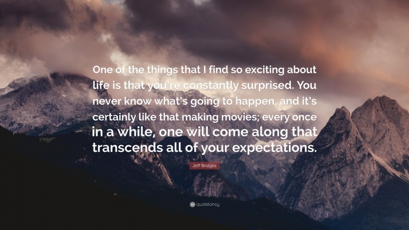 Jeff Bridges Quote: “One of the things that I find so exciting about life is that you’re constantly surprised. You never know what’s going to happen, and it’s certainly like that making movies; every once in a while, one will come along that transcends all of your expectations.”