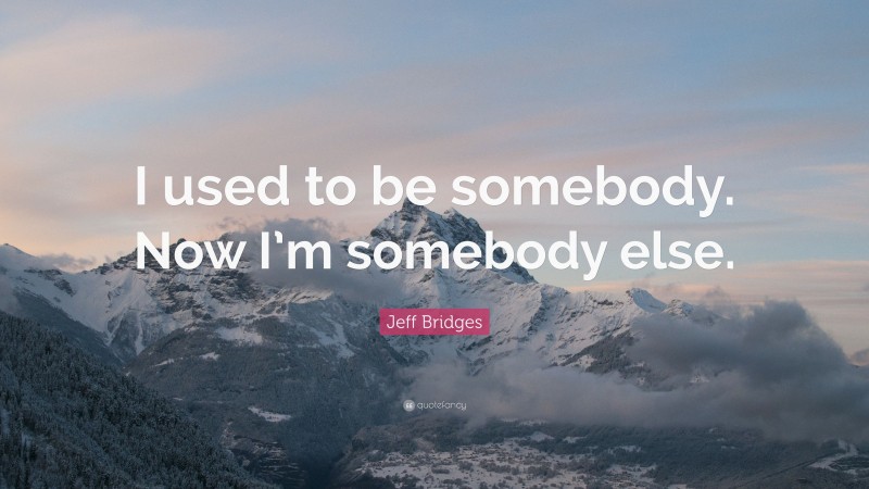 Jeff Bridges Quote: “I used to be somebody. Now I’m somebody else.”