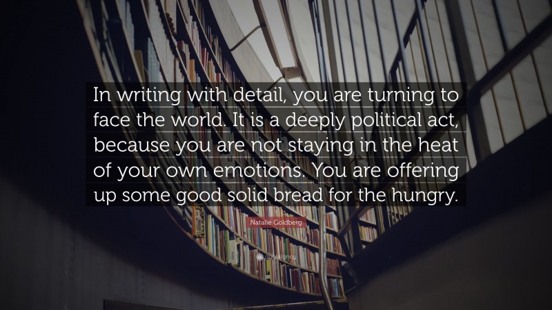 Natalie Goldberg Quote: “In writing with detail, you are turning to face the world. It is a deeply political act, because you are not staying in the heat of your own emotions. You are offering up some good solid bread for the hungry.”