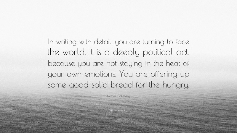 Natalie Goldberg Quote: “In writing with detail, you are turning to face the world. It is a deeply political act, because you are not staying in the heat of your own emotions. You are offering up some good solid bread for the hungry.”