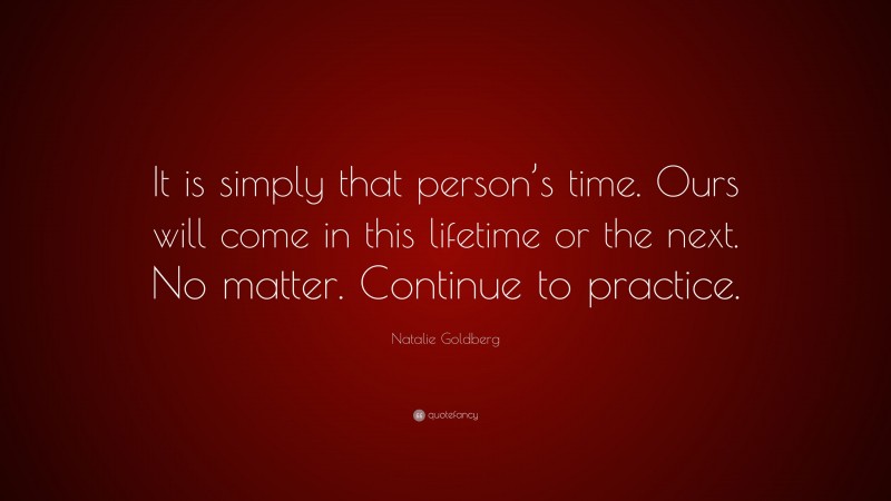 Natalie Goldberg Quote: “It is simply that person’s time. Ours will come in this lifetime or the next. No matter. Continue to practice.”