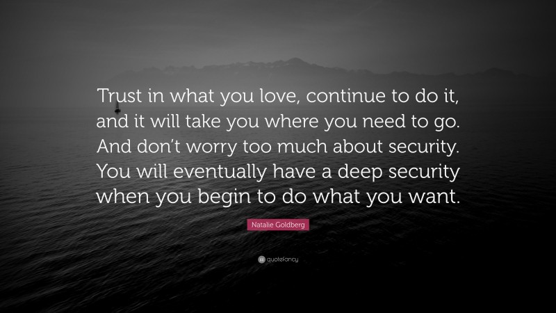 Natalie Goldberg Quote: “Trust in what you love, continue to do it, and it will take you where you need to go. And don’t worry too much about security. You will eventually have a deep security when you begin to do what you want.”