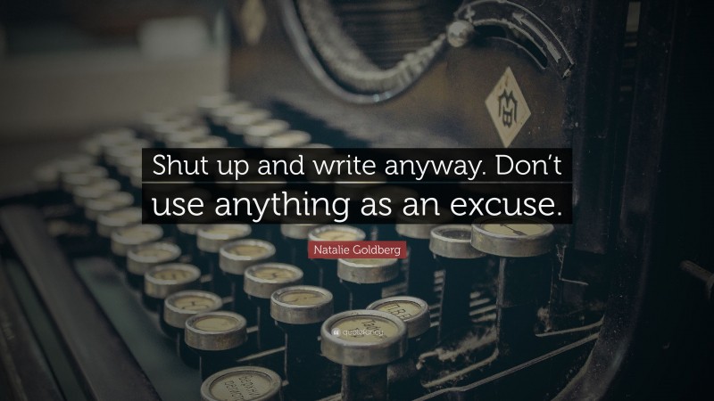 Natalie Goldberg Quote: “Shut up and write anyway. Don’t use anything as an excuse.”