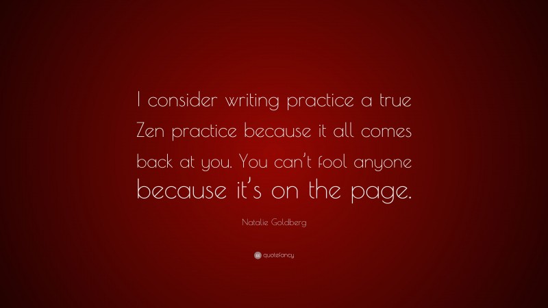 Natalie Goldberg Quote: “I consider writing practice a true Zen practice because it all comes back at you. You can’t fool anyone because it’s on the page.”