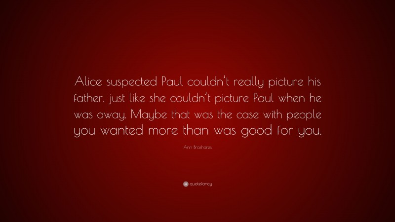Ann Brashares Quote: “Alice suspected Paul couldn’t really picture his father, just like she couldn’t picture Paul when he was away. Maybe that was the case with people you wanted more than was good for you.”