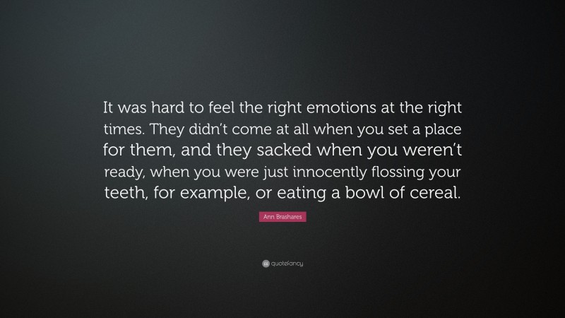 Ann Brashares Quote: “It was hard to feel the right emotions at the right times. They didn’t come at all when you set a place for them, and they sacked when you weren’t ready, when you were just innocently flossing your teeth, for example, or eating a bowl of cereal.”