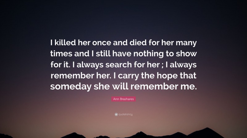 Ann Brashares Quote: “I killed her once and died for her many times and I still have nothing to show for it. I always search for her ; I always remember her. I carry the hope that someday she will remember me.”