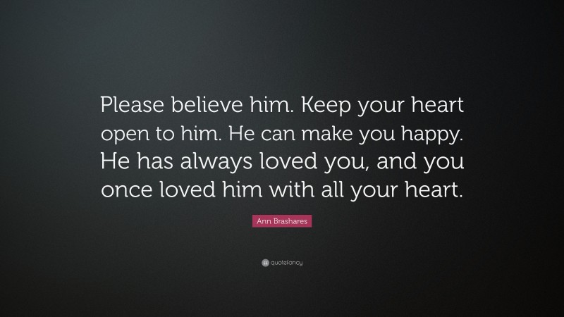 Ann Brashares Quote: “Please believe him. Keep your heart open to him. He can make you happy. He has always loved you, and you once loved him with all your heart.”