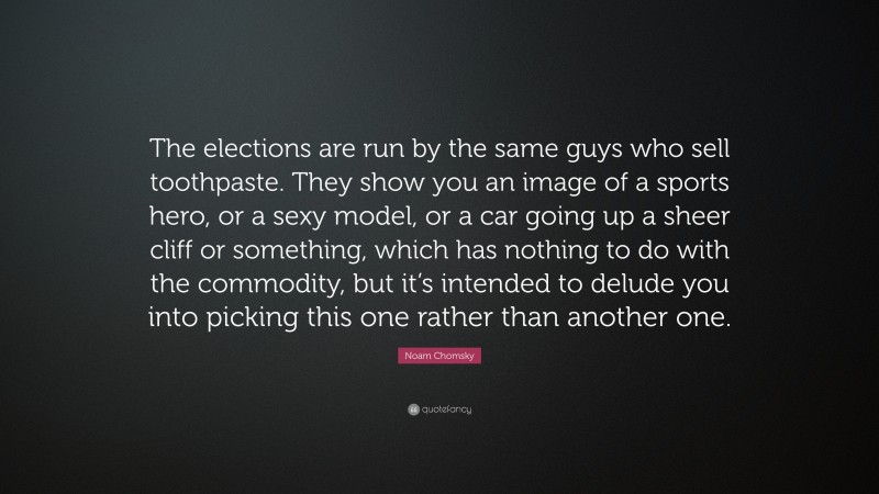 Noam Chomsky Quote: “The elections are run by the same guys who sell toothpaste. They show you an image of a sports hero, or a sexy model, or a car going up a sheer cliff or something, which has nothing to do with the commodity, but it’s intended to delude you into picking this one rather than another one.”