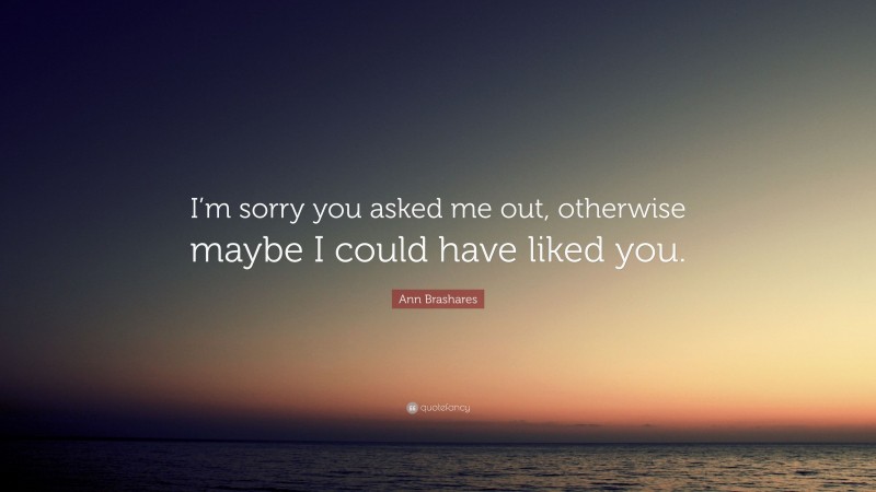 Ann Brashares Quote: “I’m sorry you asked me out, otherwise maybe I could have liked you.”