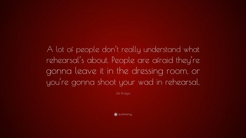 Jeff Bridges Quote: “A lot of people don’t really understand what rehearsal’s about. People are afraid they’re gonna leave it in the dressing room, or you’re gonna shoot your wad in rehearsal.”