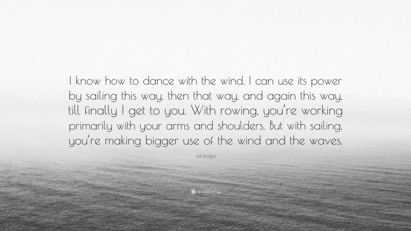 Jeff Bridges Quote: “I know how to dance with the wind, I can use its power by sailing this way, then that way, and again this way, till finally I get to you. With rowing, you’re working primarily with your arms and shoulders. But with sailing, you’re making bigger use of the wind and the waves.”
