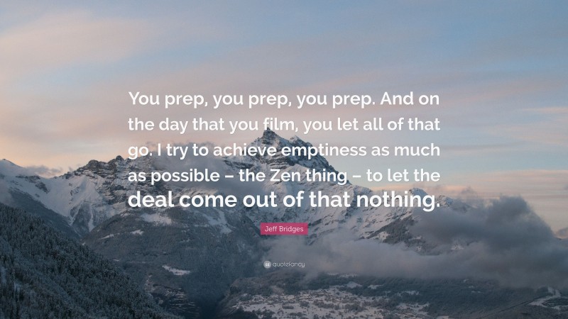 Jeff Bridges Quote: “You prep, you prep, you prep. And on the day that you film, you let all of that go. I try to achieve emptiness as much as possible – the Zen thing – to let the deal come out of that nothing.”