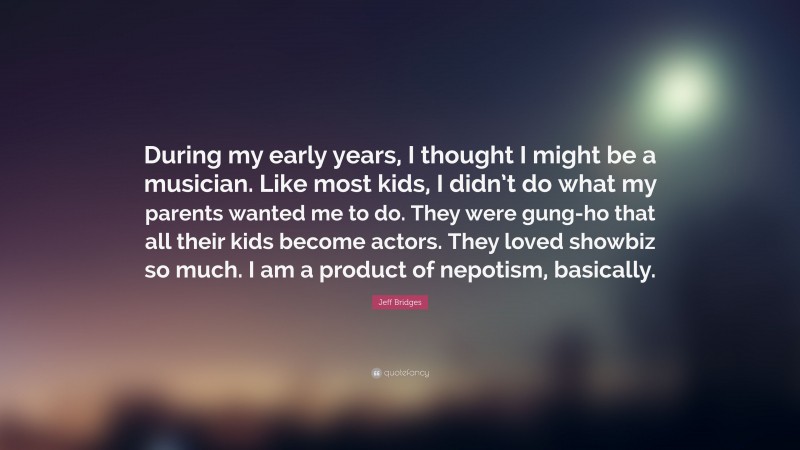 Jeff Bridges Quote: “During my early years, I thought I might be a musician. Like most kids, I didn’t do what my parents wanted me to do. They were gung-ho that all their kids become actors. They loved showbiz so much. I am a product of nepotism, basically.”