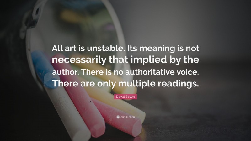 David Bowie Quote: “All art is unstable. Its meaning is not necessarily that implied by the author. There is no authoritative voice. There are only multiple readings.”