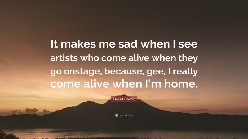 David Bowie Quote: “It makes me sad when I see artists who come alive when they go onstage, because, gee, I really come alive when I’m home.”