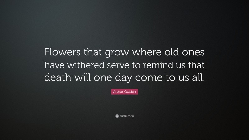 Arthur Golden Quote: “Flowers that grow where old ones have withered serve to remind us that death will one day come to us all.”