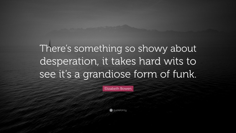 Elizabeth Bowen Quote: “There’s something so showy about desperation, it takes hard wits to see it’s a grandiose form of funk.”