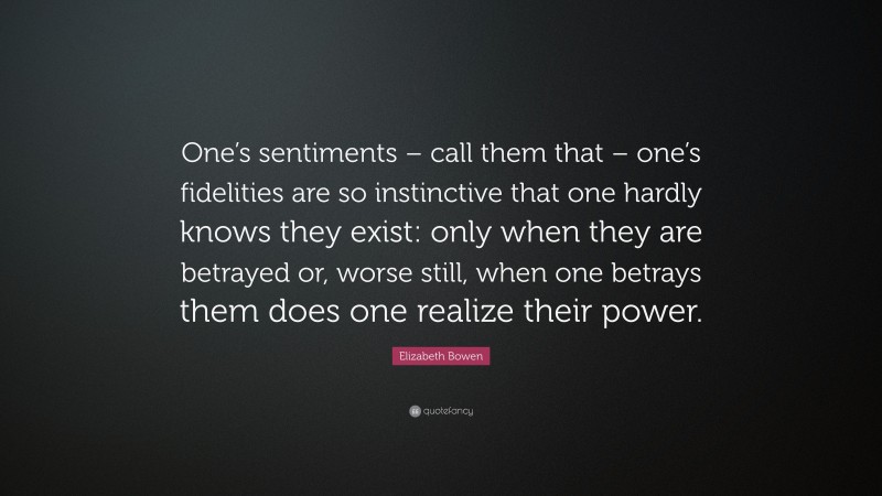 Elizabeth Bowen Quote: “One’s sentiments – call them that – one’s fidelities are so instinctive that one hardly knows they exist: only when they are betrayed or, worse still, when one betrays them does one realize their power.”