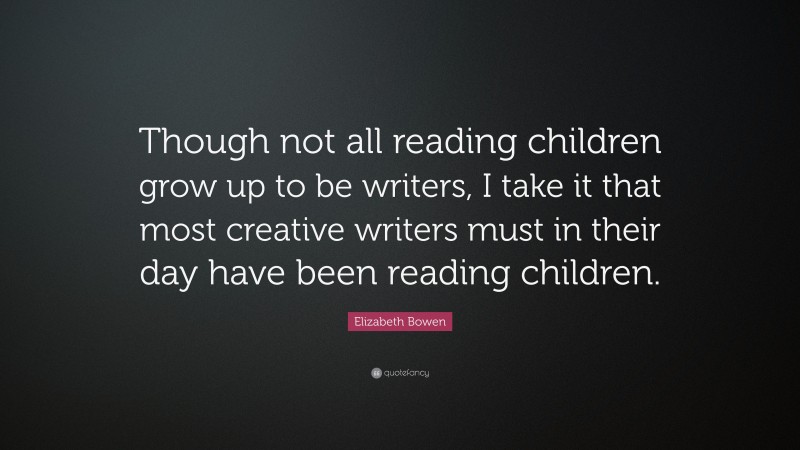 Elizabeth Bowen Quote: “Though not all reading children grow up to be writers, I take it that most creative writers must in their day have been reading children.”
