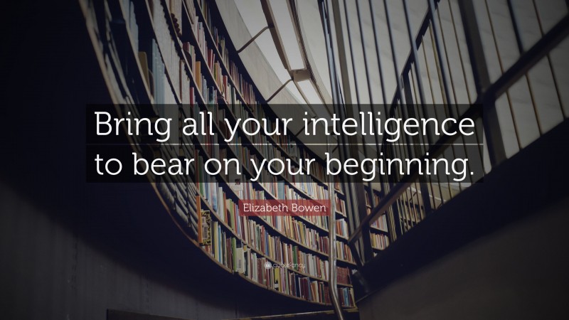 Elizabeth Bowen Quote: “Bring all your intelligence to bear on your beginning.”
