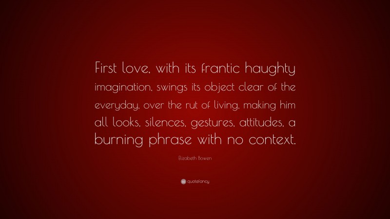 Elizabeth Bowen Quote: “First love, with its frantic haughty imagination, swings its object clear of the everyday, over the rut of living, making him all looks, silences, gestures, attitudes, a burning phrase with no context.”