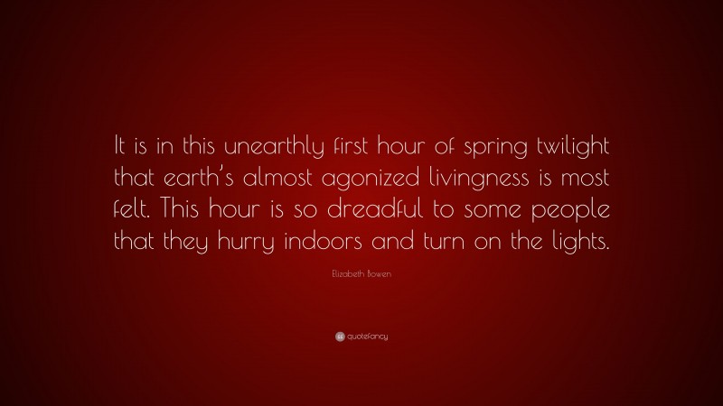 Elizabeth Bowen Quote: “It is in this unearthly first hour of spring twilight that earth’s almost agonized livingness is most felt. This hour is so dreadful to some people that they hurry indoors and turn on the lights.”