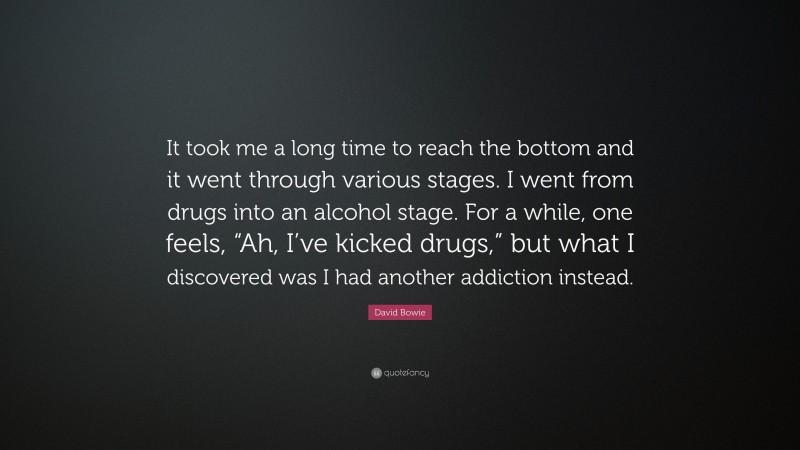 David Bowie Quote: “It took me a long time to reach the bottom and it went through various stages. I went from drugs into an alcohol stage. For a while, one feels, “Ah, I’ve kicked drugs,” but what I discovered was I had another addiction instead.”