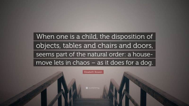 Elizabeth Bowen Quote: “When one is a child, the disposition of objects, tables and chairs and doors, seems part of the natural order: a house-move lets in chaos – as it does for a dog.”