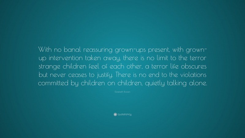 Elizabeth Bowen Quote: “With no banal reassuring grown-ups present, with grown-up intervention taken away, there is no limit to the terror strange children feel of each other, a terror life obscures but never ceases to justify. There is no end to the violations committed by children on children, quietly talking alone.”