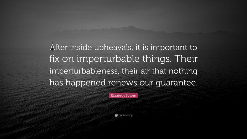 Elizabeth Bowen Quote: “After inside upheavals, it is important to fix on imperturbable things. Their imperturbableness, their air that nothing has happened renews our guarantee.”