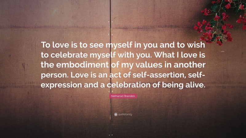 Nathaniel Branden Quote: “To love is to see myself in you and to wish to celebrate myself with you. What I love is the embodiment of my values in another person. Love is an act of self-assertion, self-expression and a celebration of being alive.”