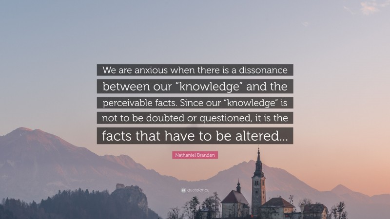 Nathaniel Branden Quote: “We are anxious when there is a dissonance between our “knowledge” and the perceivable facts. Since our “knowledge” is not to be doubted or questioned, it is the facts that have to be altered...”