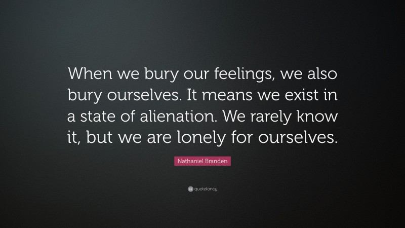 Nathaniel Branden Quote: “When we bury our feelings, we also bury ourselves. It means we exist in a state of alienation. We rarely know it, but we are lonely for ourselves.”