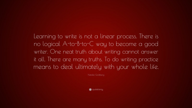 Natalie Goldberg Quote: “Learning to write is not a linear process. There is no logical A-to-B-to-C way to become a good writer. One neat truth about writing cannot answer it all. There are many truths. To do writing practice means to deal ultimately with your whole life.”