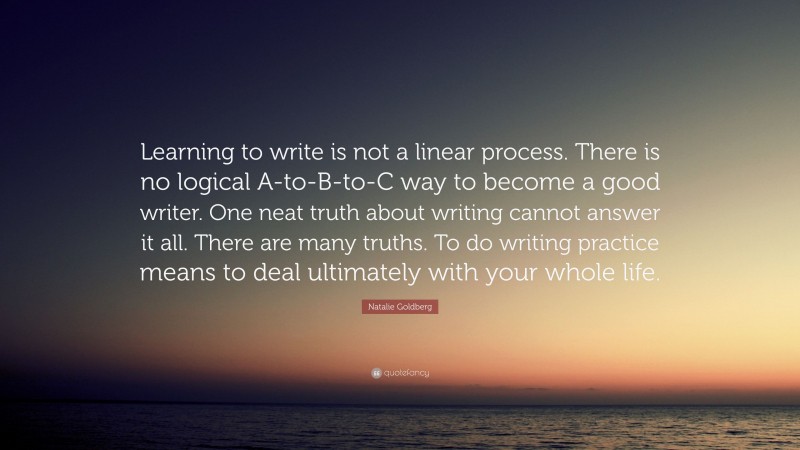 Natalie Goldberg Quote: “Learning to write is not a linear process. There is no logical A-to-B-to-C way to become a good writer. One neat truth about writing cannot answer it all. There are many truths. To do writing practice means to deal ultimately with your whole life.”