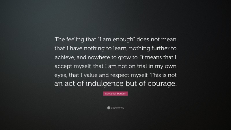 Nathaniel Branden Quote: “The feeling that “I am enough” does not mean that I have nothing to learn, nothing further to achieve, and nowhere to grow to. It means that I accept myself, that I am not on trial in my own eyes, that I value and respect myself. This is not an act of indulgence but of courage.”
