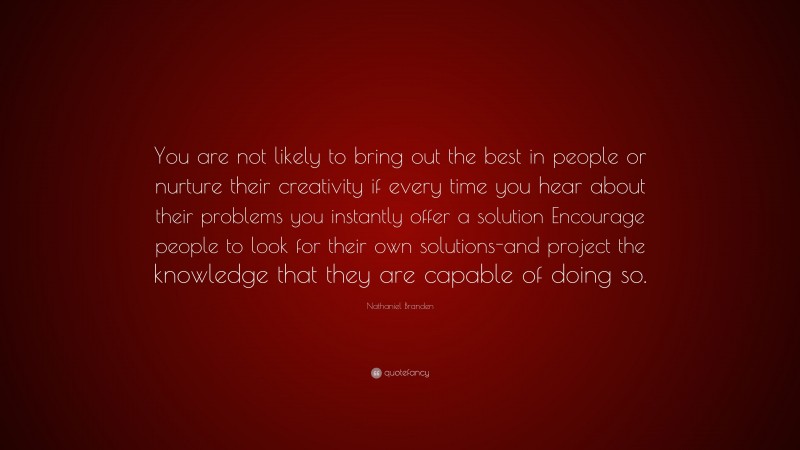 Nathaniel Branden Quote: “You are not likely to bring out the best in people or nurture their creativity if every time you hear about their problems you instantly offer a solution Encourage people to look for their own solutions-and project the knowledge that they are capable of doing so.”
