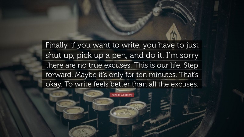 Natalie Goldberg Quote: “Finally, if you want to write, you have to just shut up, pick up a pen, and do it. I’m sorry there are no true excuses. This is our life. Step forward. Maybe it’s only for ten minutes. That’s okay. To write feels better than all the excuses.”
