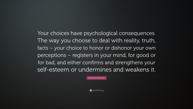 Nathaniel Branden Quote: “Your choices have psychological consequences. The way you choose to deal with reality, truth, facts – your choice to honor or dishonor your own perceptions – registers in your mind, for good or for bad, and either confirms and strengthens your self-esteem or undermines and weakens it.”