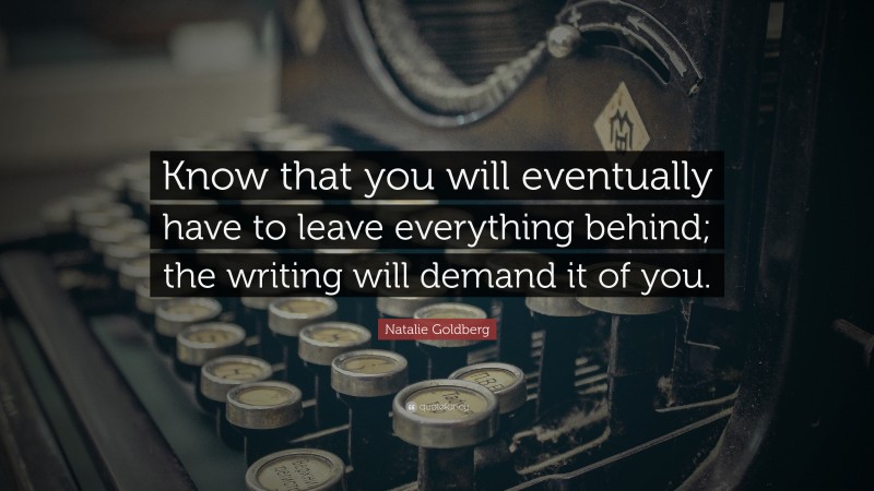 Natalie Goldberg Quote: “Know that you will eventually have to leave everything behind; the writing will demand it of you.”