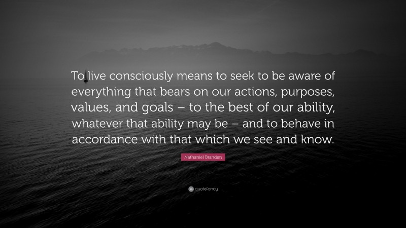 Nathaniel Branden Quote: “To live consciously means to seek to be aware of everything that bears on our actions, purposes, values, and goals – to the best of our ability, whatever that ability may be – and to behave in accordance with that which we see and know.”